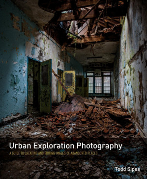 Urban Exploration Photography: A Guide to Creating and Editing Images of Abandoned Places — Todd Sipes (2015)